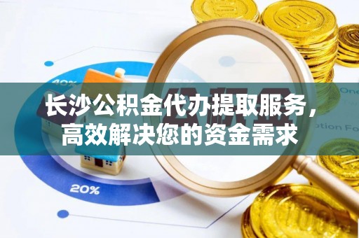 相城长沙公积金代办提取服务，高效解决您的资金需求