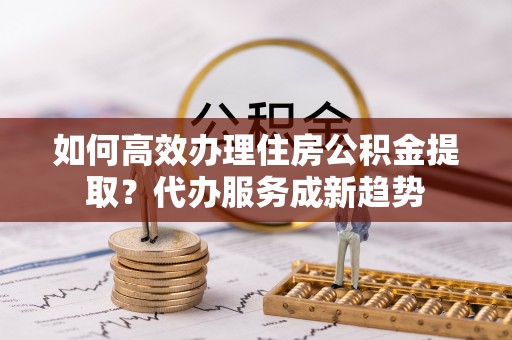 相城如何高效办理住房公积金提取？代办服务成新趋势