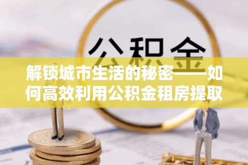 相城解锁城市生活的秘密——如何高效利用公积金租房提取政策优化居住体验