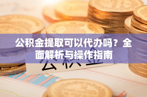 相城公积金提取可以代办吗？全面解析与操作指南