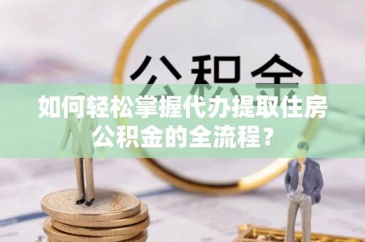 相城如何轻松掌握代办提取住房公积金的全流程？