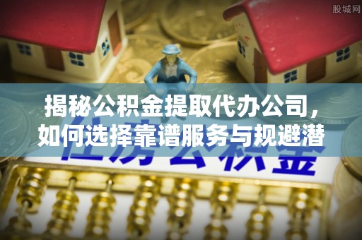 相城揭秘公积金提取代办公司，如何选择靠谱服务与规避潜在风险