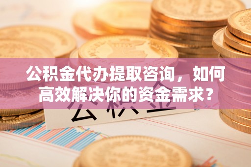 相城公积金代办提取咨询，如何高效解决你的资金需求？