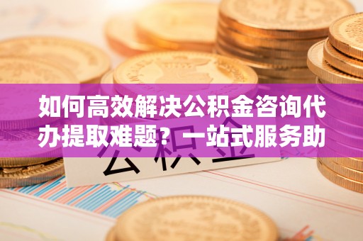 相城如何高效解决公积金咨询代办提取难题？一站式服务助您轻松搞定
