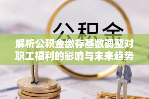 相城解析公积金缴存基数调整对职工福利的影响与未来趋势