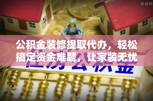 相城公积金装修提取代办，轻松搞定资金难题，让家装无忧