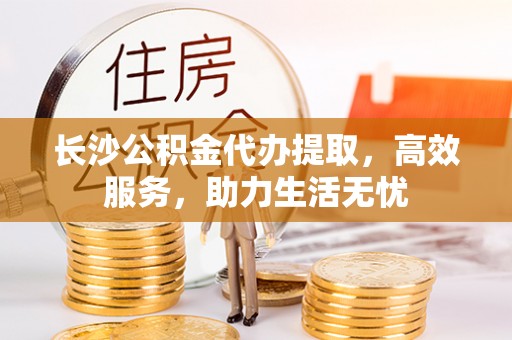 相城长沙公积金代办提取，高效服务，助力生活无忧