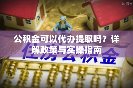 相城公积金可以代办提取吗？详解政策与实操指南
