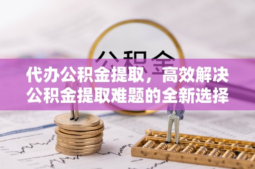 相城代办公积金提取，高效解决公积金提取难题的全新选择