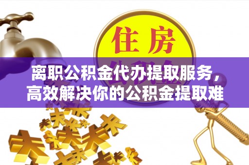 相城离职公积金代办提取服务，高效解决你的公积金提取难题