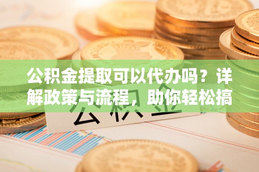 相城公积金提取可以代办吗？详解政策与流程，助你轻松搞定！