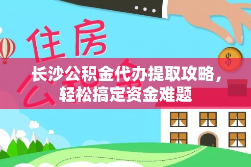 相城长沙公积金代办提取攻略，轻松搞定资金难题