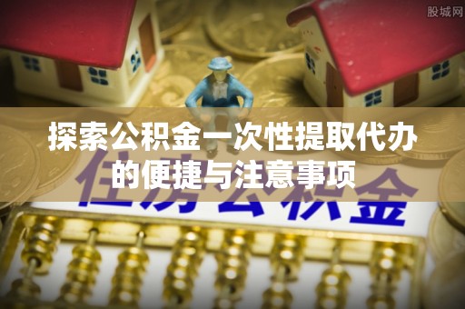 相城探索公积金一次性提取代办的便捷与注意事项