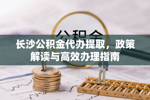 相城长沙公积金代办提取，政策解读与高效办理指南