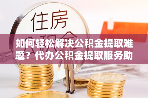 相城如何轻松解决公积金提取难题？代办公积金提取服务助您一臂之力