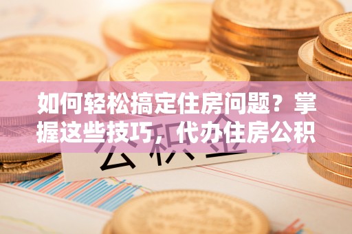 相城如何轻松搞定住房问题？掌握这些技巧，代办住房公积金提取不再难
