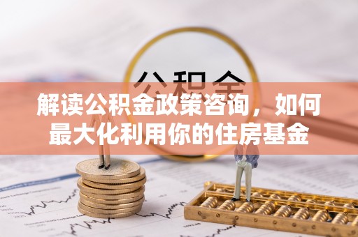 相城解读公积金政策咨询，如何最大化利用你的住房基金