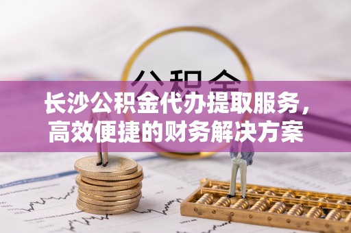 相城长沙公积金代办提取服务，高效便捷的财务解决方案