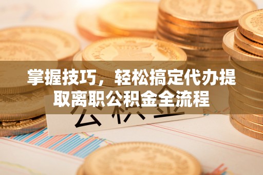 相城掌握技巧，轻松搞定代办提取离职公积金全流程