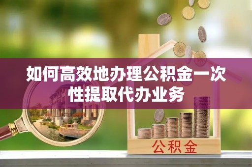 相城如何高效地办理公积金一次性提取代办业务