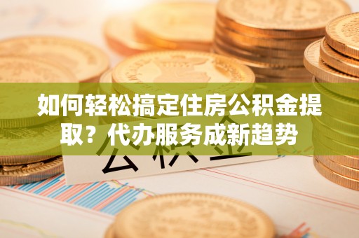 相城如何轻松搞定住房公积金提取？代办服务成新趋势