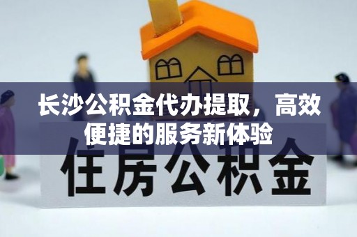 相城长沙公积金代办提取，高效便捷的服务新体验