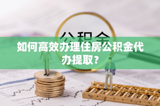 相城如何高效办理住房公积金代办提取？