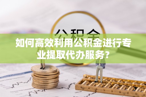 相城如何高效利用公积金进行专业提取代办服务？
