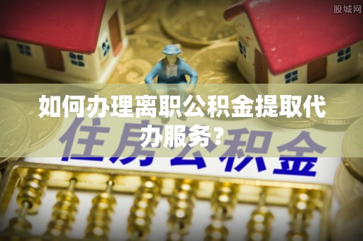 相城如何办理离职公积金提取代办服务？